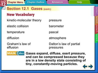 Section 12-1 Section 12.1  Gases  (cont.) kinetic-molecular theory elastic collision temperature diffusion Graham’s law of effusion Gases expand, diffuse, exert pressure, and can be compressed because they are in a low density state consisting of tiny, constantly-moving particles. pressure barometer pascal atmosphere Dalton’s law of partial pressures 