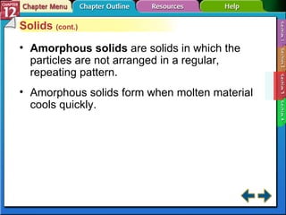 Section 12-3 Solids  (cont.) Amorphous solids  are solids in which the particles are not arranged in a regular, repeating pattern.  Amorphous solids form when molten material cools quickly. 