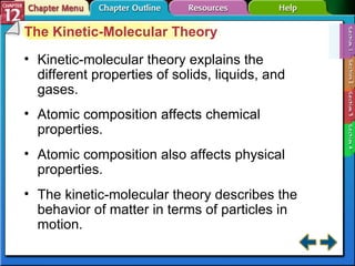 Section 12-1 The Kinetic-Molecular Theory Kinetic-molecular theory explains the different properties of solids, liquids, and gases. Atomic composition affects chemical properties. Atomic composition also affects physical properties. The kinetic-molecular theory describes the behavior of matter in terms of particles in motion. 