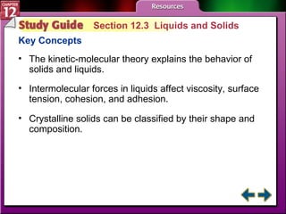 Study Guide 3 Section 12.3  Liquids and Solids Key Concepts The kinetic-molecular theory explains the behavior of solids and liquids.  Intermolecular forces in liquids affect viscosity, surface tension, cohesion, and adhesion.  Crystalline solids can be classified by their shape and composition. 