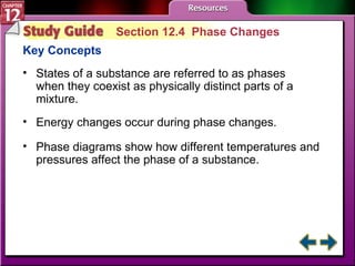 Study Guide 4 Section 12.4  Phase Changes Key Concepts States of a substance are referred to as phases when they coexist as physically distinct parts of a mixture.  Energy changes occur during phase changes.  Phase diagrams show how different temperatures and pressures affect the phase of a substance. 