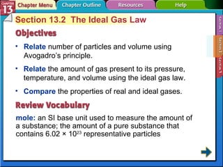 Section 13-2 Section 13.2  The Ideal Gas Law Relate   number of particles and volume using Avogadro’s principle.  mole:   an SI base unit used to measure the amount of a substance; the amount of a pure substance that contains 6.02 × 10 23  representative particles Relate   the amount of gas present to its pressure, temperature, and volume using the ideal gas law.  Compare   the properties of real and ideal gases. 