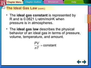 Section 13-2 The Ideal Gas Law  (cont.) The  ideal gas constant   is represented by R and is 0.0821 L • atm/mol•K when pressure is in atmospheres. The  ideal gas law  describes the physical behavior of an ideal gas in terms of pressure, volume, temperature, and amount. 