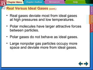 Section 13-2 Real Versus Ideal Gases  (cont.) Real gases deviate most from ideal gases at high pressures and low temperatures. Polar molecules have larger attractive forces between particles. Polar gases do not behave as ideal gases. Large nonpolar gas particles occupy more space and deviate more from ideal gases. 