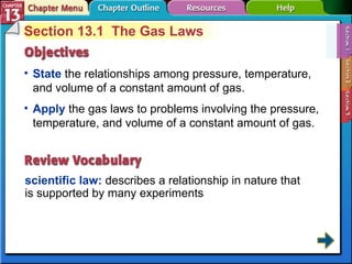 Section 13-1 Section 13.1  The Gas Laws State   the relationships among pressure, temperature, and volume of a constant amount of gas.  scientific law:  describes a relationship in nature that is supported by many experiments  Apply   the gas laws to problems involving the pressure, temperature, and volume of a constant amount of gas. 