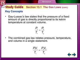 Study Guide 1 Section 13.1  The Gas Laws  (cont.) Key Concepts Gay-Lussac’s law states that the pressure of a fixed amount of gas is directly proportional to its kelvin temperature at constant volume. The combined gas law relates pressure, temperature, and volume in a single statement. 