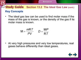 Study Guide 2 Section 13.2  The Ideal Gas Law  (cont.) Key Concepts The ideal gas law can be used to find molar mass if the mass of the gas is known, or the density of the gas if its molar mass is known. At very high pressures and very low temperatures, real gases behave differently than ideal gases. 