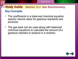 Study Guide 3 Section 13.3  Gas Stoichiometry Key Concepts The coefficients in a balanced chemical equation specify volume ratios for gaseous reactants and products. The gas laws can be used along with balanced chemical equations to calculate the amount of a gaseous reactant or product in a reaction. 
