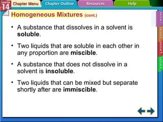 Section 14-1 Homogeneous Mixtures  (cont.) A substance that dissolves in a solvent is  soluble . Two liquids that are soluble in each other in any proportion are  miscible . A substance that does not dissolve in a solvent is  insoluble . Two liquids that can be mixed but separate shortly after are  immiscible . 