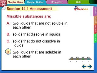 A B C D Section 14-1 Section 14.1 Assessment Miscible substances are:  A. two liquids that are not soluble in  each other   B. solids that dissolve in liquids   C. solids that do not dissolve in  liquids   D. two liquids that are soluble in  each other   