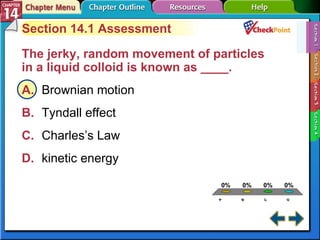 A B C D Section 14-1 Section 14.1 Assessment The jerky, random movement of particles in a liquid colloid is known as ____.  A. Brownian motion   B. Tyndall effect   C. Charles’s Law   D. kinetic energy   