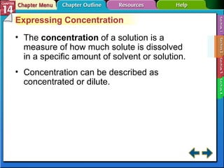 Section 14-2 Expressing Concentration The  concentration   of a solution is a measure of how much solute is dissolved in a specific amount of solvent or solution. Concentration can be described as concentrated or dilute. 