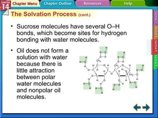 Section 14-3 The Solvation Process  (cont.) Sucrose molecules have several O–H bonds, which become sites for hydrogen bonding with water molecules. Oil does not form a solution with water because there is little attraction between polar water molecules and nonpolar oil molecules. 