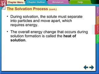 Section 14-3 The Solvation Process  (cont.) During solvation, the solute must separate into particles and move apart, which requires energy. The overall energy change that occurs during solution formation is called the  heat of solution . 