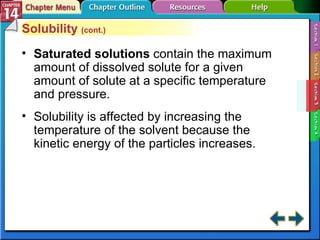 Section 14-3 Solubility  (cont.) Saturated solutions   contain the maximum amount of dissolved solute for a given amount of solute at a specific temperature and pressure. Solubility is affected by increasing the temperature of the solvent because the kinetic energy of the particles increases. 