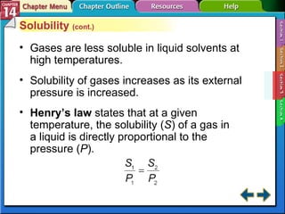 Section 14-3 Solubility  (cont.) Gases are less soluble in liquid solvents at high temperatures. Solubility of gases increases as its external pressure is increased. Henry’s law   states that at a given temperature, the solubility ( S ) of a gas in  a liquid is directly proportional to the  pressure ( P ). 