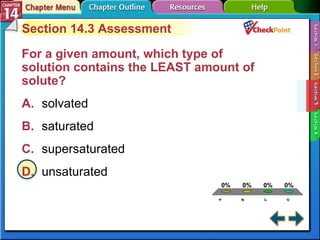 A B C D Section 14-3 Section 14.3 Assessment For a given amount, which type of solution contains the LEAST amount of solute?   A. solvated   B. saturated   C. supersaturated   D. unsaturated   