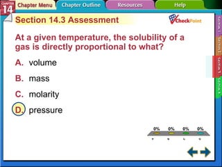A B C D Section 14-3 Section 14.3 Assessment At a given temperature, the solubility of a gas is directly proportional to what?   A. volume   B. mass   C. molarity   D. pressure   