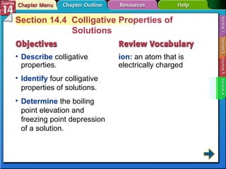 Section 14-4 Section 14.4  Colligative Properties of Solutions Describe  colligative properties. ion:  an atom that is electrically charged Identify  four colligative properties of solutions.  Determine  the boiling point elevation and freezing point depression of a solution. 