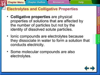 Section 14-4 Electrolytes and Colligative Properties Colligative properties   are physical properties of solutions that are affected by the number of particles but not by the identity of dissolved solute particles. Ionic compounds are electrolytes because they dissociate in water to form a solution that conducts electricity. Some molecular compounds are also electrolytes. 
