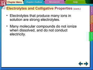 Section 14-4 Electrolytes and Colligative Properties  (cont.) Electrolytes that produce many ions in solution are strong electrolytes. Many molecular compounds do not ionize when dissolved, and do not conduct electricity. 