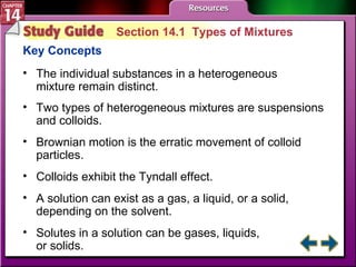 Study Guide 1 Section 14.1  Types of Mixtures Key Concepts The individual substances in a heterogeneous mixture remain distinct. Two types of heterogeneous mixtures are suspensions and colloids.  Brownian motion is the erratic movement of colloid particles.  Colloids exhibit the Tyndall effect.  A solution can exist as a gas, a liquid, or a solid, depending on the solvent.  Solutes in a solution can be gases, liquids,  or solids. 