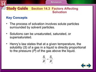 Study Guide 3 Section 14.3  Factors Affecting  Solvation Key Concepts The process of solvation involves solute particles surrounded by solvent particles. Solutions can be unsaturated, saturated, or supersaturated.  Henry’s law states that at a given temperature, the solubility ( S ) of a gas in a liquid is directly proportional to the pressure ( P ) of the gas above the liquid. 