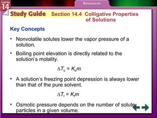 Study Guide 4 Section 14.4  Colligative Properties  of Solutions Key Concepts Nonvolatile solutes lower the vapor pressure of a solution.  Boiling point elevation is directly related to the solution’s molality. ∆ T b  =  K b m A solution’s freezing point depression is always lower than that of the pure solvent. ∆ T f  =  K f m Osmotic pressure depends on the number of solute particles in a given volume. 