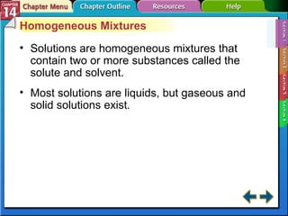 Section 14-1 Homogeneous Mixtures Solutions are homogeneous mixtures that contain two or more substances called the solute and solvent. Most solutions are liquids, but gaseous and solid solutions exist . 