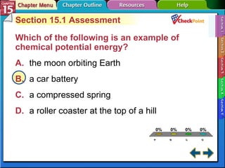 A B C D Section 15-1 Section 15.1 Assessment Which of the following is an example of chemical potential energy?   A. the moon orbiting Earth   B. a car battery   C. a compressed spring   D. a roller coaster at the top of a hill   