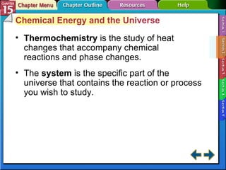 Section 15-2 Chemical Energy and the Universe Thermochemistry   is the study of heat changes that accompany chemical reactions and phase changes. The  system  is the specific part of the universe that contains the reaction or process you wish to study. 
