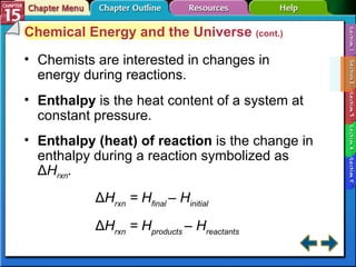 Section 15-2 Chemical Energy and the Universe  (cont.) Chemists are interested in changes in energy during reactions. Enthalpy   is the heat content of a system at constant pressure. Enthalpy (heat) of reaction   is the change in enthalpy during a reaction symbolized as Δ H rxn . Δ H rxn  = H final  – H initial Δ H rxn  = H products  – H reactants 