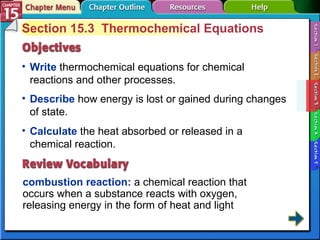 Section 15-3 Section 15.3  Thermochemical Equations Write  thermochemical equations for chemical reactions and other processes.  combustion reaction:   a chemical reaction that occurs when a substance reacts with oxygen, releasing energy in the form of heat and light  Describe  how energy is lost or gained during changes of state.  Calculate  the heat absorbed or released in a chemical reaction. 