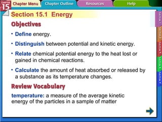 Section 15-1 Section 15.1  Energy Define   energy. temperature:   a measure of the average kinetic energy of the particles in a sample of matter Distinguish  between potential and kinetic energy.  Relate  chemical potential energy to the heat lost or gained in chemical reactions. Calculate  the amount of heat absorbed or released by a substance as its temperature changes. 