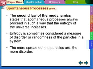Section 15-5 Spontaneous Processes  (cont.) The  second law of thermodynamics   states that spontaneous processes always proceed in such a way that the entropy of the universe increases. Entropy is sometimes considered a measure of disorder or randomness of the particles in a system. The more spread out the particles are, the more disorder. 