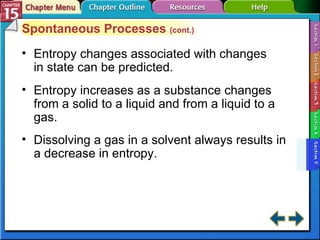 Section 15-5 Spontaneous Processes  (cont.) Entropy changes associated with changes in state can be predicted. Entropy increases as a substance changes from a solid to a liquid and from a liquid to a gas. Dissolving a gas in a solvent always results in a decrease in entropy. 