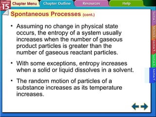 Section 15-5 Spontaneous Processes  (cont.) Assuming no change in physical state occurs, the entropy of a system usually increases when the number of gaseous product particles is greater than the number of gaseous reactant particles. With some exceptions, entropy increases when a solid or liquid dissolves in a solvent. The random motion of particles of a substance increases as its temperature increases. 