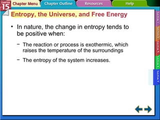 Section 15-5 Entropy, the Universe, and Free Energy In nature, the change in entropy tends to be positive when: The reaction or process is exothermic, which raises the temperature of the surroundings The entropy of the system increases. 
