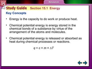 Study Guide 1 Section 15.1  Energy Key Concepts Energy is the capacity to do work or produce heat. Chemical potential energy is energy stored in the chemical bonds of a substance by virtue of the arrangement of the atoms and molecules.  Chemical potential energy is released or absorbed as heat during chemical processes or reactions. q  =  c  ×  m  × ∆ T 