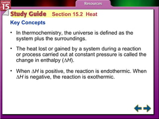 Study Guide 2 Section 15.2  Heat Key Concepts In thermochemistry, the universe is defined as the system plus the surroundings. The heat lost or gained by a system during a reaction or process carried out at constant pressure is called the change in enthalpy (∆ H ).  When ∆ H  is positive, the reaction is endothermic. When ∆ H  is negative, the reaction is exothermic. 
