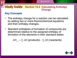Study Guide 4 Section 15.4  Calculating Enthalpy  Change Key Concepts The enthalpy change for a reaction can be calculated by adding two or more thermochemical equations and their enthalpy changes. Standard enthalpies of formation of compounds are determined relative to the assigned enthalpy of formation of the elements in their standard states. 