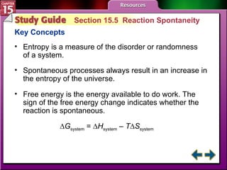 Study Guide 5 Section 15.5  Reaction Spontaneity Key Concepts Entropy is a measure of the disorder or randomness of a system. Spontaneous processes always result in an increase in the entropy of the universe.  Free energy is the energy available to do work. The sign of the free energy change indicates whether the reaction is spontaneous. ∆ G system  = ∆ H system  –  T ∆ S system 