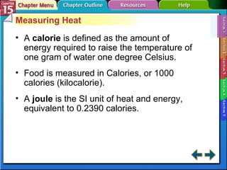 Section 15-1 Measuring Heat A  calorie   is defined as the amount of energy required to raise the temperature of one gram of water one degree Celsius. Food is measured in Calories, or 1000 calories (kilocalorie). A  joule  is the SI unit of heat and energy, equivalent to 0.2390 calories. 