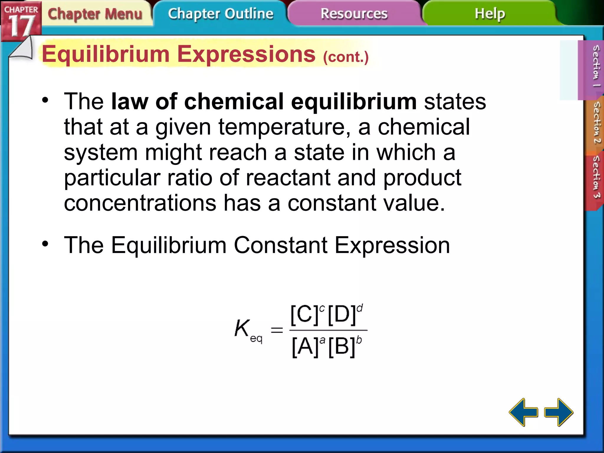 Section 17-1 Equilibrium Expressions  (cont.) The   law of chemical equilibrium   states that at a given temperature, a chemical system might reach a state in which a particular ratio of reactant and product concentrations has a constant value. The Equilibrium Constant Expression 