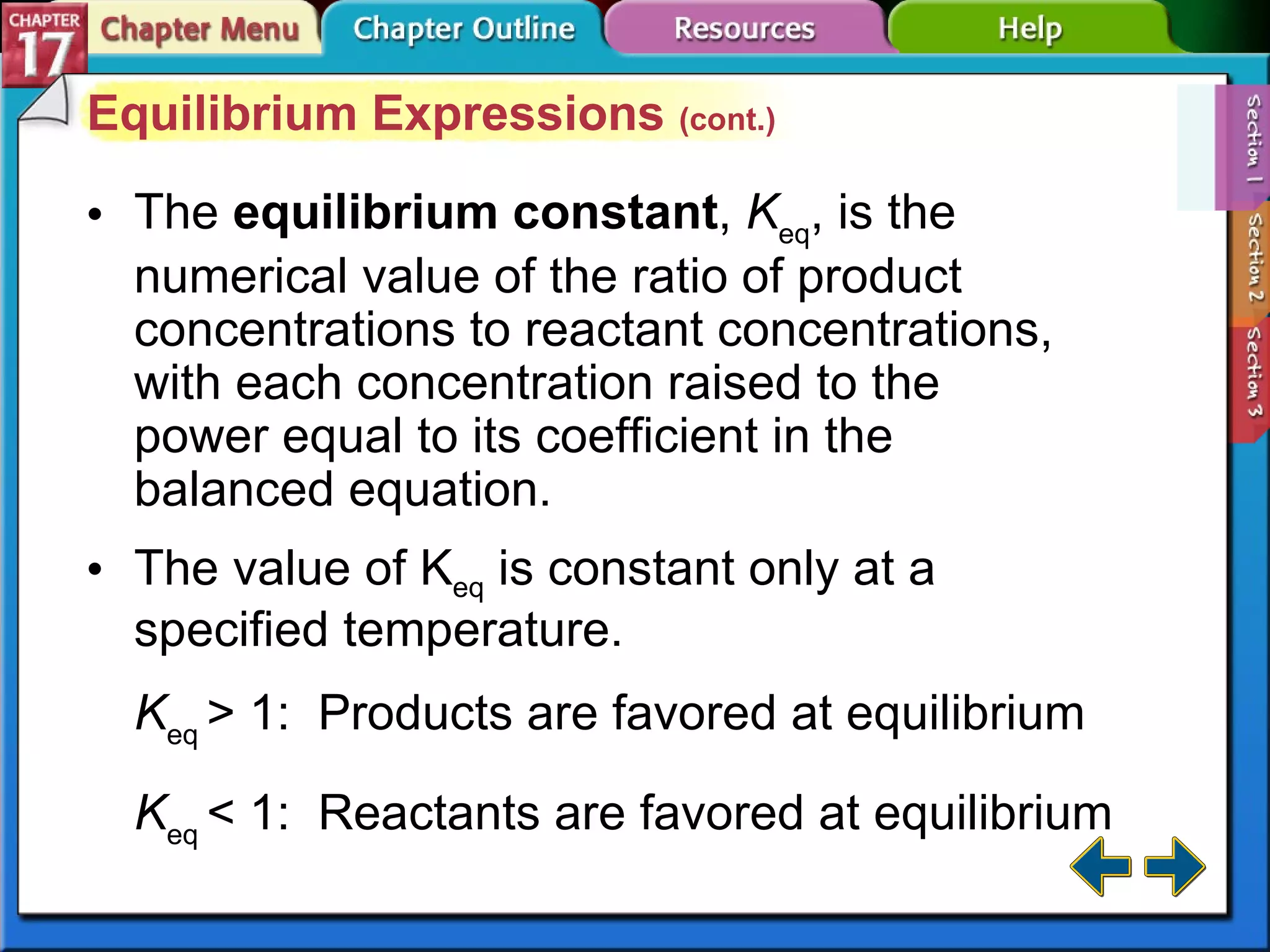 Section 17-1 Equilibrium Expressions  (cont.) The  equilibrium constant ,  K eq , is the numerical value of the ratio of product concentrations to reactant concentrations, with each concentration raised to the power equal to its coefficient in the balanced equation. K eq  > 1:  Products are favored at equilibrium K eq  < 1:  Reactants are favored at equilibrium The value of K eq  is constant only at a specified temperature. 