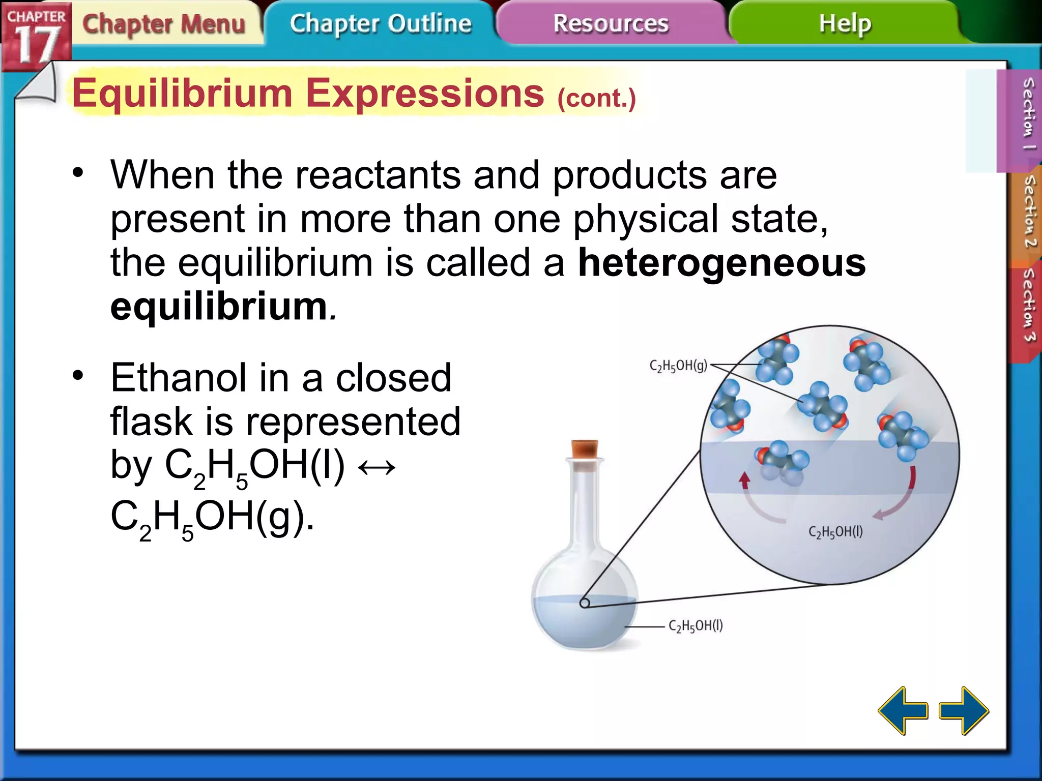 Section 17-1 Equilibrium Expressions  (cont.) When the reactants and products are present in more than one physical state, the equilibrium is called a  heterogeneous equilibrium . Ethanol in a closed flask is represented by C 2 H 5 OH(l) ↔ C 2 H 5 OH(g). 