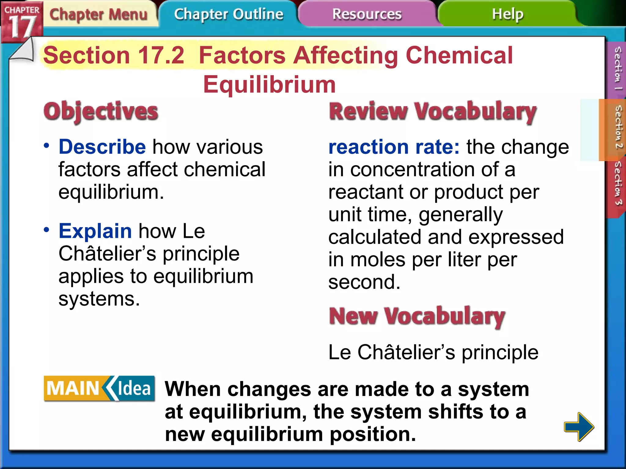 Section 17-2 Section 17.2  Factors Affecting Chemical Equilibrium Describe  how various factors affect chemical equilibrium. reaction rate:  the change in concentration of a reactant or product per unit time, generally calculated and expressed in moles per liter per second. Le Châtelier’s principle Explain  how Le Châtelier’s principle applies to equilibrium systems. When changes are made to a system at equilibrium, the system shifts to a new equilibrium position. 