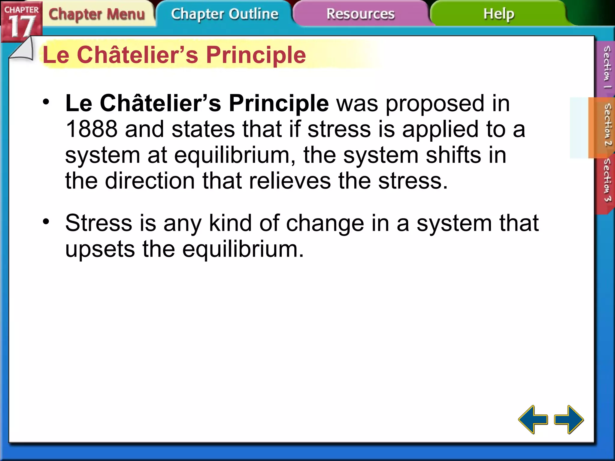 Section 17-2 Le Châtelier’s Principle Le Châtelier’s Principle  was proposed in 1888 and states that if stress is applied to a system at equilibrium, the system shifts in the direction that relieves the stress. Stress is any kind of change in a system that upsets the equilibrium. 