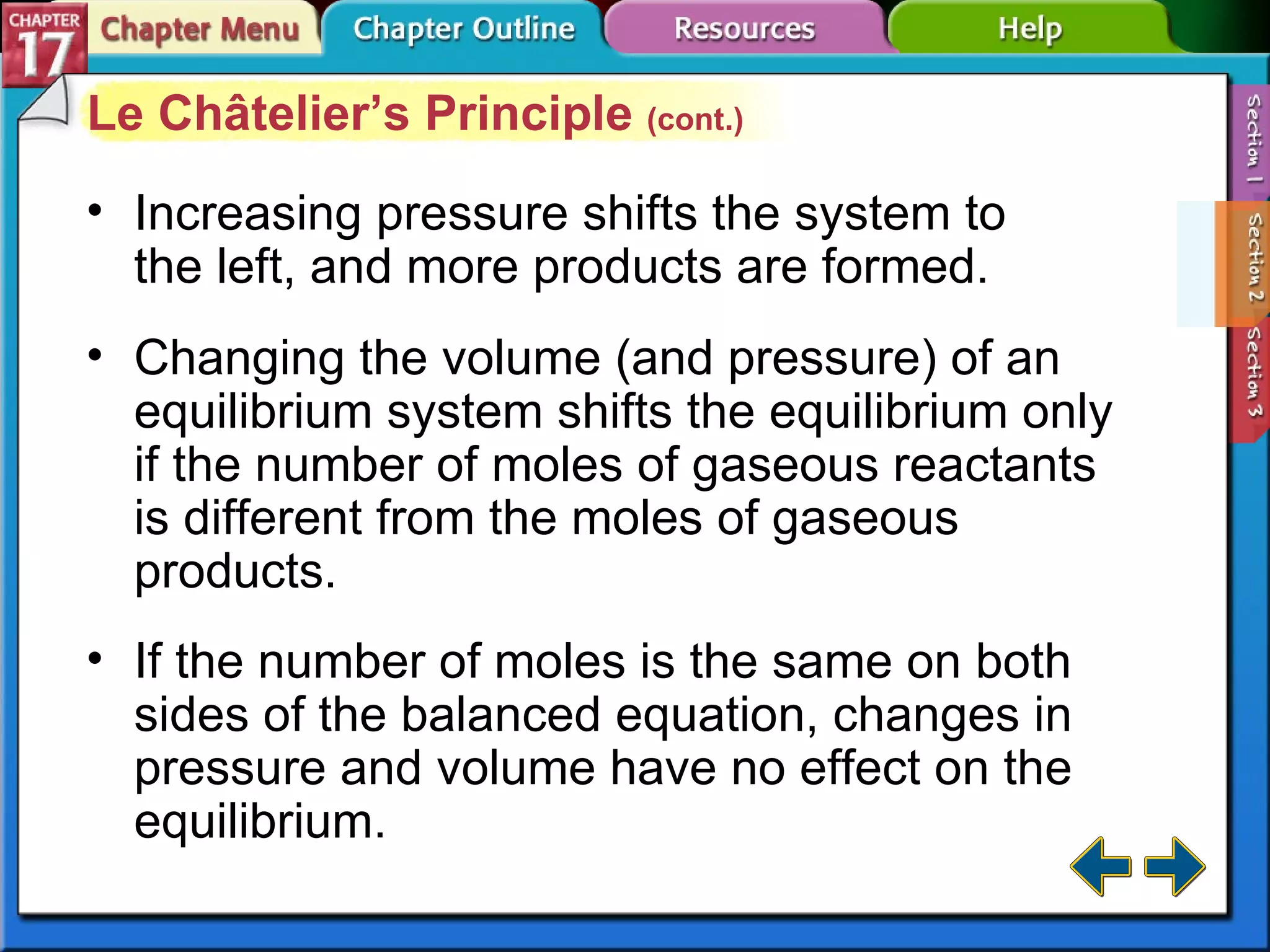 Section 17-2 Le Châtelier’s Principle  (cont.) Increasing pressure shifts the system to the left, and more products are formed. Changing the volume (and pressure) of an equilibrium system shifts the equilibrium only if the number of moles of gaseous reactants is different from the moles of gaseous products. If the number of moles is the same on both sides of the balanced equation, changes in pressure and volume have no effect on the equilibrium. 