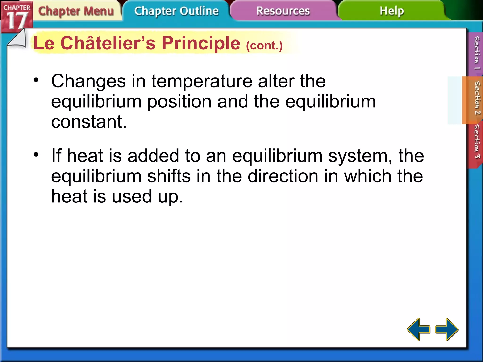 Section 17-2 Le Châtelier’s Principle  (cont.) Changes in temperature alter the equilibrium position and the equilibrium constant. If heat is added to an equilibrium system, the equilibrium shifts in the direction in which the heat is used up. 